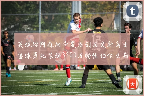 英媒称阿森纳今夏或创历史新高出售球员纪录超3500万镑张伯伦交易