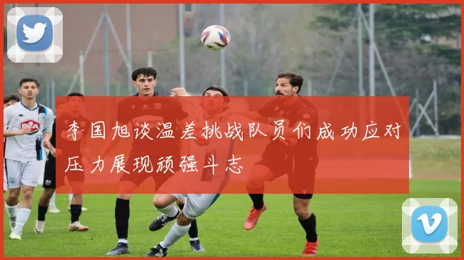 李国旭谈温差挑战队员们成功应对压力展现顽强斗志