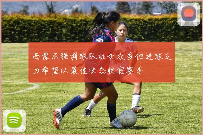 西蒙尼强调球队机会众多但进球乏力希望以最佳状态收官赛季