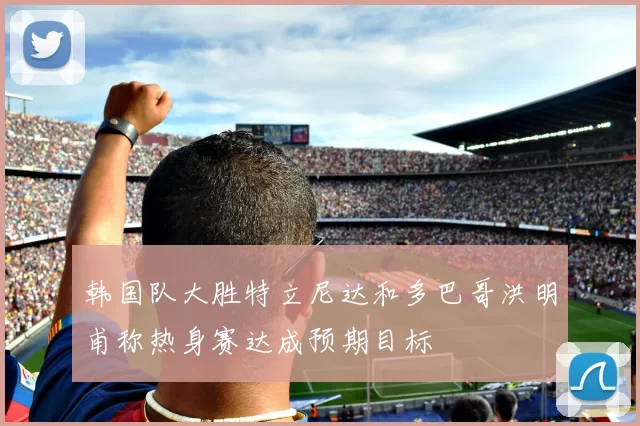 韩国队大胜特立尼达和多巴哥洪明甫称热身赛达成预期目标