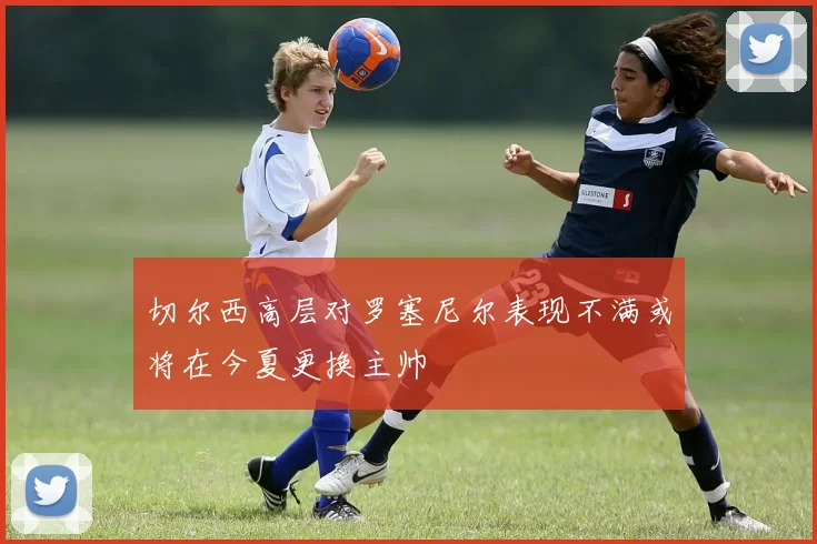 切尔西高层对罗塞尼尔表现不满或将在今夏更换主帅