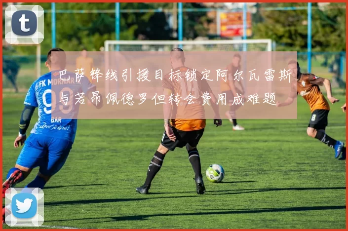 巴萨锋线引援目标锁定阿尔瓦雷斯与若昂佩德罗但转会费用成难题