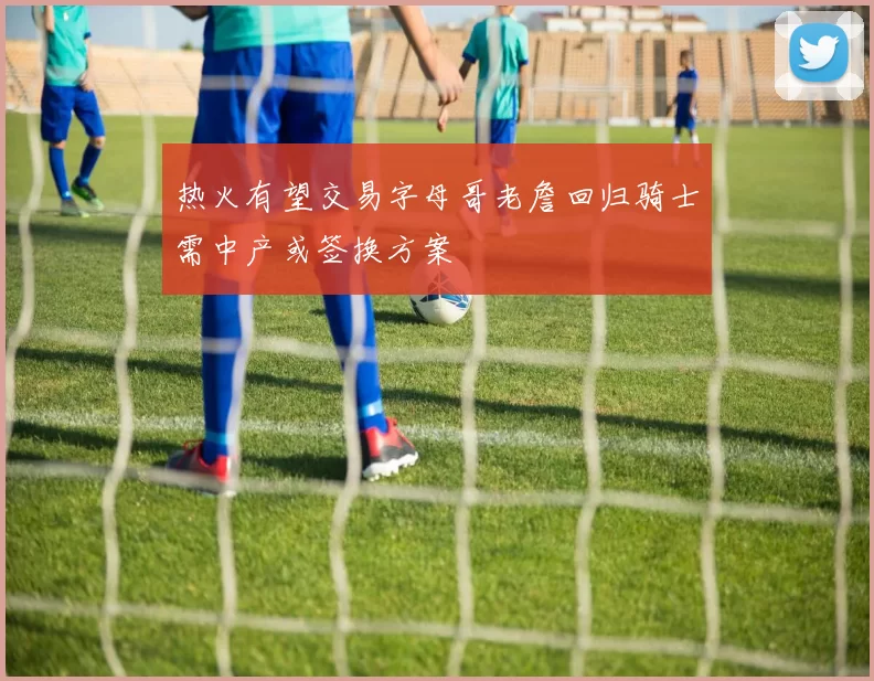 热火有望交易字母哥老詹回归骑士需中产或签换方案