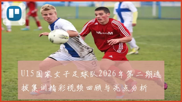 U15国家女子足球队2026年第二期选拔集训精彩视频回顾与亮点分析