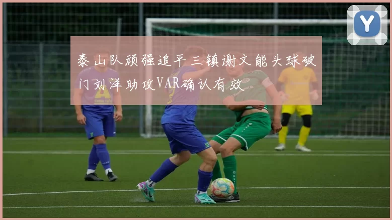 泰山队顽强追平三镇谢文能头球破门刘洋助攻VAR确认有效