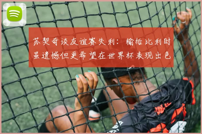 苏契奇谈友谊赛失利：输给比利时虽遗憾但更希望在世界杯表现出色
