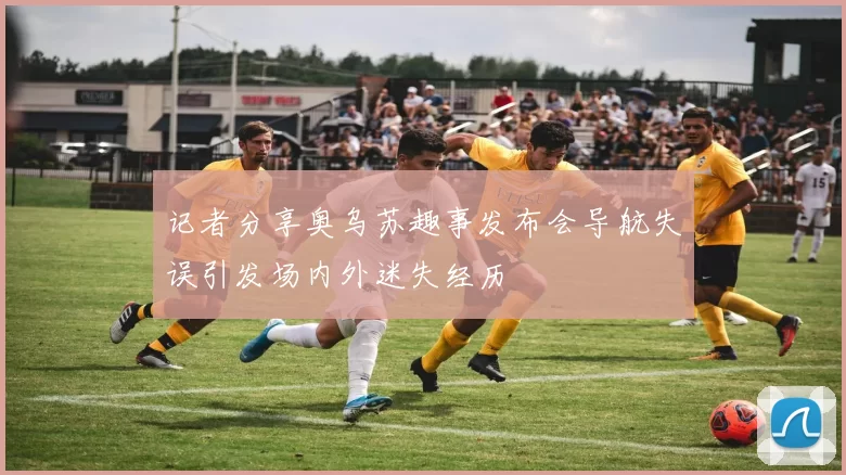 记者分享奥乌苏趣事发布会导航失误引发场内外迷失经历