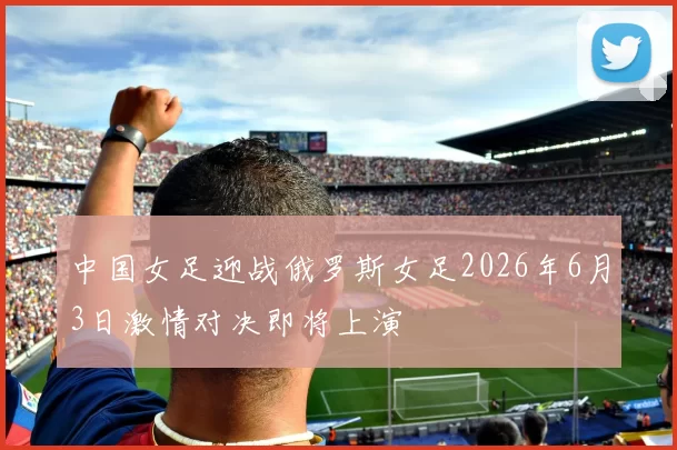 中国女足迎战俄罗斯女足2026年6月3日激情对决即将上演