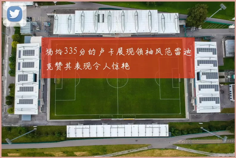 场均335分的卢卡展现领袖风范雷迪克赞其表现令人惊艳