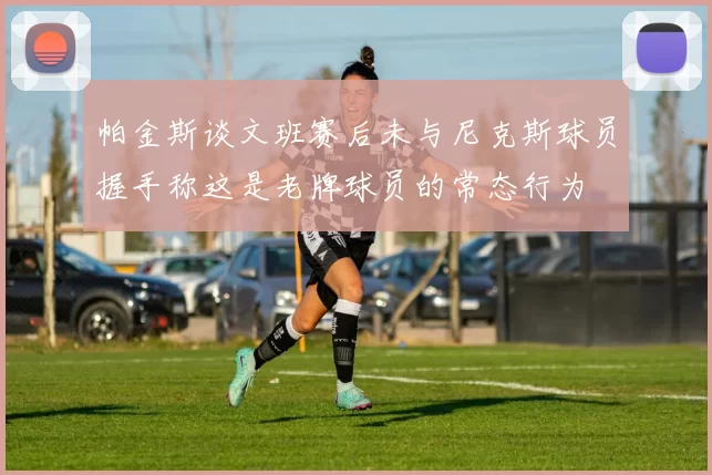 帕金斯谈文班赛后未与尼克斯球员握手称这是老牌球员的常态行为