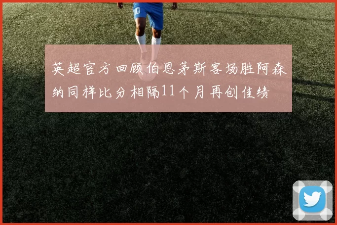 英超官方回顾伯恩茅斯客场胜阿森纳同样比分相隔11个月再创佳绩